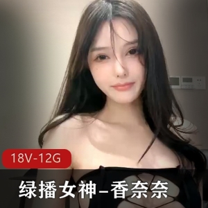 绿播女神香奈奈资源大放送！18V、12G视频，颜值高身材完美，与美女同框不可错过！